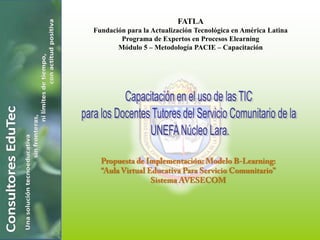 FATLA Fundación para la Actualización Tecnológica en América Latina Programa de Expertos en Procesos Elearning Módulo 5 – Metodología PACIE – Capacitación Capacitación en el uso de las TIC  para los Docentes Tutores del Servicio Comunitario de la  UNEFA Núcleo Lara. Propuesta de Implementación: Modelo B-Learning: “Aula Virtual Educativa Para Servicio Comunitario” Sistema AVESECOM  