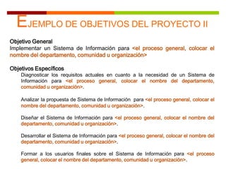 EJEMPLO DE OBJETIVOS DEL PROYECTO II
Objetivo General
Implementar un Sistema de Información para <el proceso general, colocar el
nombre del departamento, comunidad u organización>
Objetivos Específicos
Diagnosticar los requisitos actuales en cuanto a la necesidad de un Sistema de
Información para <el proceso general, colocar el nombre del departamento,
comunidad u organización>.
Analizar la propuesta de Sistema de Información para <el proceso general, colocar el
nombre del departamento, comunidad u organización>.
Diseñar el Sistema de Información para <el proceso general, colocar el nombre del
departamento, comunidad u organización>.
Desarrollar el Sistema de Información para <el proceso general, colocar el nombre del
departamento, comunidad u organización>.
Formar a los usuarios finales sobre el Sistema de Información para <el proceso
general, colocar el nombre del departamento, comunidad u organización>.
 