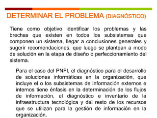 Para el caso del PNFI, el diagnóstico para el desarrollo
de soluciones informáticas en la organización, que
incluye el o los subsistemas de información externos e
internos tiene énfasis en la determinación de los flujos
de información, el diagnóstico e inventario de la
infraestructura tecnológica y del resto de los recursos
que se utilizan para la gestión de información en la
organización.
Tiene como objetivo identificar los problemas y las
brechas que existen en todos los subsistemas que
componen un sistema, llegar a conclusiones generales y
sugerir recomendaciones, que luego se plantean a modo
de solución en la etapa de diseño o perfeccionamiento del
sistema.
DETERMINAR EL PROBLEMA (DIAGNÓSTICO)
 