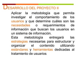 DESARROLLO DEL PROYECTO II
Aplicar la metodología que permita
investigar el comportamiento de los
usuarios y que determine cuáles son las
necesidades o requerimientos de
información que buscan los usuarios en
un sistema de información.
Esta metodología entregará las
estrategias necesarias para estructurar y
organizar el contenido utilizando
estándares y herramientas dedicadas al
tratamiento de usuarios.
 