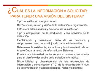 Tipo de institución u organización.
Razón social, misión y visión de la institución u organización.
Estructura administrativa y funcional de la institución.
Tipo y complejidad de la producción y los servicios de la
institución.
Identificación y descripción tanto de los procesos y
subprocesos como de sus flujos de datos e información.
Determinar la existencia, estructura y funcionamiento de un
Área o Departamento de Informática o Sistemas.
Presencia e idoneidad de los recursos humanos necesarios
para el diseño y desarrollo de la solución informática.
Disponibilidad y obsolescencia de las tecnologías de
información y comunicación (TIC) de la organización y nivel
de automatización y acceso (equipos, redes y sistemas).
¿CUÁL ES LA INFORMACIÓN A SOLICITAR
PARA TENER UNA VISIÓN DEL SISTEMA?
 