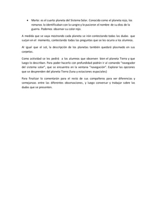  Marte: es el cuarto planeta del Sistema Solar. Conocido como el planeta rojo, los
romanos lo identificaban con la sangre y le pusieron el nombre de su dios de la
guerra. Podemos observar su color rojo.
A medida que se vaya mostrando cada planeta se irán contestando todas las dudas que
surjan en el momento, contestando todas las preguntas que se les ocurra a los alumnos.
Al igual que el sol, la descripción de los planetas también quedará plasmado en sus
carpetas.
Como actividad se les pedirá a los alumnos que observen bien el planeta Tierra y que
luego lo describan. Para poder hacerlo con profundidad podrán ir al comando “navegador
del sistema solar”, que se encuentra en la ventana “navegación”. Explorar las opciones
que se desprenden del planeta Tierra (luna y estaciones espaciales)
Para finalizar lo comentarán para el resto de sus compañeros para ver diferencias y
semejanzas entre las diferentes observaciones, y luego conversar y trabajar sobre las
dudas que se presenten.
 