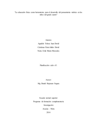 “La educación física como herramienta para el desarrollo del pensamiento métrico en los 
niños del grado cuarto” 
Autores: 
Agudelo Toloza Juan David 
Cárdenas Parra Julián David 
Neira Ávila Marta Mercedes 
Planificación ciclo nª1 
Asesor: 
Mg. Daniel Bejarano Segura 
Escuela normal superior 
Programa de formación complementaria 
Investigación 
Acacias – Meta 
2014 
 