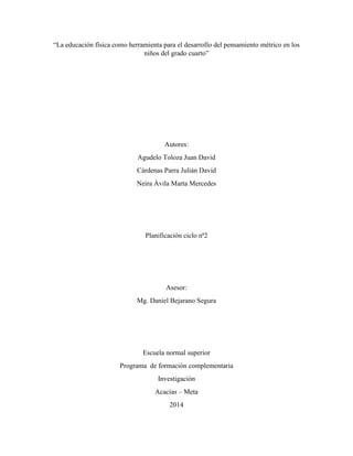“La educación física como herramienta para el desarrollo del pensamiento métrico en los 
niños del grado cuarto” 
Autores: 
Agudelo Toloza Juan David 
Cárdenas Parra Julián David 
Neira Ávila Marta Mercedes 
Planificación ciclo nª2 
Asesor: 
Mg. Daniel Bejarano Segura 
Escuela normal superior 
Programa de formación complementaria 
Investigación 
Acacias – Meta 
2014 
 