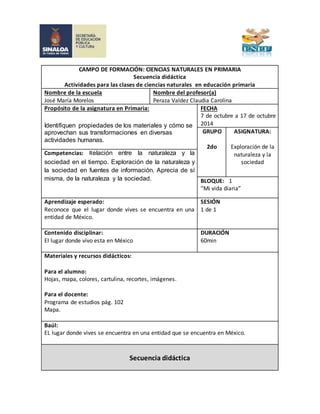 CAMPO DE FORMACIÓN: CIENCIAS NATURALES EN PRIMARIA 
Secuencia didáctica 
Actividades para las clases de ciencias naturales en educación primaria 
Nombre de la escuela 
José María Morelos 
Nombre del profesor(a) 
Peraza Valdez Claudia Carolina 
Propósito de la asignatura en Primaria: 
Identifiquen propiedades de los materiales y cómo se 
aprovechan sus transformaciones en diversas 
actividades humanas. 
FECHA 
7 de octubre a 17 de octubre 
2014 
GRUPO 
2do 
ASIGNATURA: 
Exploración de la 
naturaleza y la 
sociedad 
Competencias: Relación entre la naturaleza y la 
sociedad en el tiempo. Exploración de la naturaleza y 
la sociedad en fuentes de información. Aprecia de sí 
misma, de la naturaleza y la sociedad. BLOQUE: 1 
“Mi vida diaria” 
Aprendizaje esperado: 
Reconoce que el lugar donde vives se encuentra en una 
entidad de México. 
SESIÓN 
1 de 1 
Contenido disciplinar: 
El lugar donde vivo esta en México 
DURACIÓN 
60min 
Materiales y recursos didácticos: 
Para el alumno: 
Hojas, mapa, colores, cartulina, recortes, imágenes. 
Para el docente: 
Programa de estudios pág. 102 
Mapa. 
Baúl: 
EL lugar donde vives se encuentra en una entidad que se encuentra en México. 
Secuencia didáctica 
 