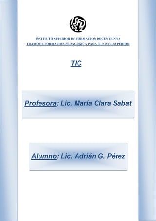 INSTITUTO SUPERIOR DE FORMACION DOCENTE Nº 18
TRAMO DE FORMACION PEDAGÓGICA PARA EL NIVEL SUPERIOR
TIC
Profesora: Lic. María Clara Sabat
Alumno: Lic. Adrián G. Pérez
 