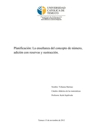 Planificación: La enseñanza del concepto de número,
adición con reservas y sustracción.




                                 Nombre: Yobanna Marinao

                                 Cátedra: didáctica de las matemáticas

                                 Profesora: Karla Sepúlveda




                  Temuco 13 de noviembre de 2012
 