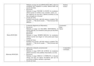 Mediante un juego de mesa BINGO BAILABLE, todos los
estudiantes que completen la cartilla, deberán bailar una
canción divertida.
- Recreación
Mediante el juego PARAME LA MANO, los estudiantes
deberán pensar en nombres cosas, animales, colores, etc…
que empiecen con una letra y deberán escribirlos en una
hoja entregada por el docente.
- Círculo de Cierre
Sentados en un círculo, cada niño expresa y completa “Hoy
me gustó….” “Me divertí cuando….” “Para llevarnos bien
debemos….”
Parlante
Esferos
Martes 08/09/2026
- Evaluación diagnóstica de Matemática.
- Recreación
Mediante el juego LA PALABRA MISTERIOSA, el
docente debe dar a los estudiantes pistas para que descubran
una palabra.
Recreación
Mediante el juego ROMPECABEZAS, los estudiantes
deberán recortar una imagen en varias piezas para luego
armarlas.
- Círculo de Cierre
Sentados en un círculo, cada niño expresa y completa “Hoy
me gustó….” “Me divertí cuando….” “Para llevarnos bien
debemos….”
Cuestionario
Hojas
Tijeras
Miércoles 09/09/2026
- Aplicación evaluación socioemocional
- Recreación
Mediante el juego SOPA DE LETRAS, los estudiantes
deberán encontrar varias palabras relacionadas a un tema.
- Recreación
Mediante el juego DIBUJA Y COMPLETA, el docente
entrega una hoja con figuras incompletas para que las
conviertan en objetas, animales o personajes.
- Círculo de Cierre
Computadora
Cartuchera
 