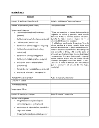 GUIÓN TÉCNICO
IMAGEN AUDIO
Portadade Malvinas (PlanoGeneral) Audacity de Malvinas “sonidodel viento”
Potadasde periódicos(planoscortos) “sonidodel viento”
Secuenciade imágenes
 Soldadoscaminandoenfilas( Plano
general)
 Soldadoscargandobultos(planoconjunto)
 Soldadotriste ( planocorto)
 Soldadosenlatrinchera( planoconjunto)
 Soldadosheridoscaminando(plano
americano)
 Soldadosencamilla(planogeneral)
 Soldadosyhelicóptero( planoconjunto)
 Paisaje del monte Londong( plano
panorámico)
 Paisaje del mary soldado( planoconjunto)
 Portadade labandera( planogeneral)
“Frío y mucho viento, ni tiempo de tomar aliento
cargamos los bultos y partimos hacia nuestro
destino a 30 KM. Ya llevamos dos días sin comer.
Durante la noche pasamos mucho frío y no
sabemos dónde estamos parados”.
El soldado no puede dejar de caminar. Tiene la
mirada perdida y el paso cansado. Hace unos
minutos le dijeron que la guerra había terminado.
Tambiénle comunicaronlamuerte de su amigo. No
está contento ni triste, está perdido, como el
primerdía que llegóalas Islas. Camina. Se aleja del
campamento y llega a un descampado cercano al
monte Longdon, el más lejos del pueblo, el más
cercano a los ingleses. Recién ahí levanta la vista.
Casi nada le llama la atención. Sólo hay una cosa
que lo conmueve: el silencio del frio lugar.
(Audacity)
Portada “ ProhibidoOlvidar” Audiode música“La Memoria”
Discursode Galtieri
Portada de Londong
Secuenciade videos
Portadade identidadymemoria Audiode música“La memoria”
Secuenciade imágenes
 Imagende soldadosycascos (plano
conjuntoangulacióncontrapicado)
 Cementeriode Darwin( planopanorámico
angulaciónpicado)
 Imagende lapidasde soldados(p.primer
 