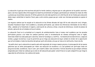 La educación al igual que otros sectores del país ha tenido cambios y mejoras que en cada gobierno se ha podido concretar,
pese a eso hace algunos años atrás seguían los maestros protestando en huelgas y paralizando por semanas las clases de niños
y jóvenes que necesitaban educarse. El último gobierno ha sido más equitativo en la distribución de los fondos para educación
dando mayor estabilidad al maetsro fiscal, pese a esto existen grupos que por cuidar sus intereses personales se oponen al
cambio.

Los mejores cambios que ha surgido en la educación en las últimas décadas del siglo XX ha sido educación rural, bilingüe,
escuelas fiscalescon mayor nivel académico y escuelas particulares, que valoran las diferencias individuales de los niños y
niñas , además se ha fomentado el respeto y valorización de culturas y etnias, creación de bibliotecas, revisión de planes de
estudio, aplicación de actividades extracurriculares.

La educación fiscal en la actualidad en la mayoría de establecimientos tiene el mismo nivel académica que las escuelas
particulares gracias a los todos los cambios positivos como la incrementación de idiomas extranjeros como el inglés,
materiales didácticos adecuados para cada área, material tecnológico y científico, incrementación de laboratorios y espacios
verdes y juegos recreativos, lo que ha permitido que se tenga una educación de mejor calidad sin olvidar de la capacitación
que se ha brindado a todos los docentes del país por parte del estado y los que se tiene en la institución y fuera de ella.

Se podría decir que la educación en nuestro país está mejorando de la mejor manera gracias a la preocupación de los nuevos
gobiernos que se estan preocupando por temer una educación de excelencia a la cual podemos ser participes todos sin
prejucios sociales, económicos, raza ni color, pero nuestro deber como docentes o futuros docentes es que siempre estemos
preparados para todos los cambuos que se den en akl educación para poder convertirnos en un país compoetitivo que tenga la
capacidad de enfrentarse a los cambios del mundo.
 