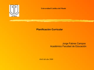 Universidad Católica del Maule Abril del año 2008 Planificación Curricular Jorge Fabres Campos  Académico Facultad de Educación 