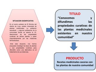 SITUACION SIGNIFICATIVA
En el centro poblado de El Shimbe del
distrito de Luya, existen diversidad de
plantas medicinales. La población
estudiantil y algunos pobladores de la
comunidad donde se asienta la I.E,
desconocen de las propiedades
curativas de dichas plantas y optan
mayoritariamente por las medicinas
farmacéuticas.
Ante esta situación, nos hemos
propuesto investigar los tipos de plantas
y sus propiedades curativas para
difundirlo como una alternativa en el
tratamiento de sus dolencias.
TITULO
“Conocemos y
difundimos las
propiedades curativas de
las plantas medicinales
existentes en nuestra
comunidad”
PRODUCTO
Recetas medicinales caceras con
las plantas de nuestra comunidad
 