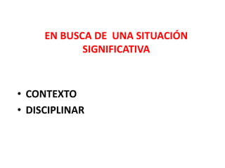 EN BUSCA DE UNA SITUACIÓN
SIGNIFICATIVA
• CONTEXTO
• DISCIPLINAR
 