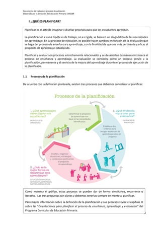 Documento de trabajo en proceso de validación
Elaborado por la Dirección de Educación Primaria- DIGEBR
3
I. ¿QUÉ ES PLANIFICAR?
1.1 Procesos de la planificación
De acuerdo con la definición planteada, existen tres procesos que debemos considerar al planificar:
Planificar es el arte de imaginar y diseñar procesos para que los estudiantes aprendan.
La planificación es una hipótesis de trabajo, no es rígida, se basa en un diagnóstico de las necesidades
de aprendizaje. En su proceso de ejecución, es posible hacer cambios en función de la evaluación que
se haga del proceso de enseñanza y aprendizaje, con la finalidad de que sea más pertinente y eficaz al
propósito de aprendizaje establecido.
Planificar y evaluar son procesos estrechamente relacionados y se desarrollan de manera intrínseca al
proceso de enseñanza y aprendizaje. La evaluación se considera como un proceso previo a la
planificación, permanente y al servicio de la mejora del aprendizaje durante el proceso de ejecución de
lo planificado.
Como muestra el gráfico, estos procesos se pueden dar de forma simultánea, recurrente o
iterativa. Las tres preguntas son claves y debemos tenerlas siempre en mente al planificar.
Para mayor información sobre la definición de la planificación y sus procesos revise el capítulo III
sobre las “Orientaciones para planificar el proceso de enseñanza, aprendizaje y evaluación” del
Programa Curricular de Educación Primaria.
 