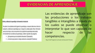 Las evidencias de aprendizaje son
las producciones o los trabajos
tangibles e intangibles a través de
los cuales se puede observar o
interpretar lo que son capaces de
hacer respecto de las
competencias.
Pág. 18 del Programa Curricular de Educación Primaria
 
