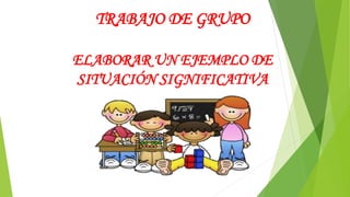 TRABAJO DE GRUPO
ELABORAR UN EJEMPLO DE
SITUACIÓN SIGNIFICATIVA
 