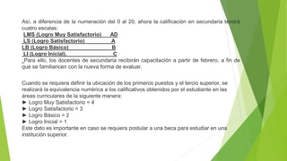 Así, a diferencia de la numeración del 0 al 20, ahora la calificación en secundaria tendrá
cuatro escalas:
LMS (Logro Muy Satisfactorio) AD
LS (Logro Satisfactorio) A
LB (Logro Básico) B
LI (Logro Inicial). C
Para ello, los docentes de secundaria recibirán capacitación a partir de febrero, a fin de
que se familiaricen con la nueva forma de evaluar.
Cuando se requiera definir la ubicación de los primeros puestos y el tercio superior, se
realizará la equivalencia numérica a los calificativos obtenidos por el estudiante en las
áreas curriculares de la siguiente manera:
► Logro Muy Satisfactorio = 4
► Logro Satisfactorio = 3
► Logro Básico = 2
► Logro Inicial = 1
Este dato es importante en caso se requiera postular a una beca para estudiar en una
institución superior.
 