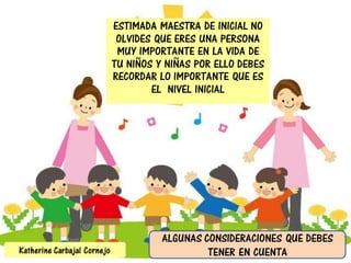 ESTIMADA MAESTRA DE INICIAL NO
OLVIDES QUE ERES UNA PERSONA
MUY IMPORTANTE EN LA VIDA DE
TU NIÑOS Y NIÑAS POR ELLO DEBES
RECORDAR LO IMPORTANTE QUE ES
EL NIVEL INICIAL
ALGUNAS CONSIDERACIONES QUE DEBES
TENER EN CUENTAKatherine Carbajal Cornejo
 