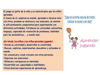 El juego es parte de la vida y es esencial para que los niños
aprendan.
A través de él, exploran su mundo, aprenden a llevarse bien
con otros, prueban su destreza y sus músculos, se sienten
lo suficientemente competentes para experimentar con
diferentes actividades. Fortalecen su curiosidad, autoestima,
lenguaje, capacidad de resolución de problemas, habilidad
para las matemáticas… y mucho más.
¡En Inicial, los niños y las niñas aprenden jugando!
•Avivan su curiosidad y desarrollan la creatividad.
•Buscan, exploran, experimentan, descubren y entienden el
mundo.
•Se comunican y crean vínculos con otras personas.
•Expresan sus emociones.
•Afianzan y enriquecen su identidad.
•Desarrollan sus capacidades y habilidades.
•Viven diversas experiencias de aprendizaje.
 
