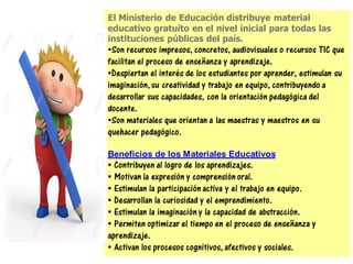 El Ministerio de Educación distribuye material
educativo gratuito en el nivel inicial para todas las
instituciones públicas del país.
•Son recursos impresos, concretos, audiovisuales o recursos TIC que
facilitan el proceso de enseñanza y aprendizaje.
•Despiertan el interés de los estudiantes por aprender, estimulan su
imaginación,su creatividad y trabajo en equipo, contribuyendo a
desarrollar sus capacidades, con la orientación pedagógica del
docente.
•Son materiales que orientan a las maestras y maestros en su
quehacer pedagógico.
Beneficios de los Materiales Educativos
• Contribuyen al logro de los aprendizajes.
• Motivan la expresión y comprensión oral.
• Estimulan la participación activa y el trabajo en equipo.
• Desarrollan la curiosidad y el emprendimiento.
• Estimulan la imaginación y la capacidad de abstracción.
• Permiten optimizar el tiempo en el proceso de enseñanza y
aprendizaje.
• Activan los procesos cognitivos, afectivos y sociales.
 