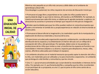 Mientras más pequeño es un niño más cercano y cálido debe ser el ambiente de
aprendizajey desarrollo.
Para desplegar su potencial, los niños requieren de servicios de Educación Inicial que:
• Promuevan el juego libre y espontáneo en los cuales los niños puedan tener la
oportunidad de elegir lo que más le interesa, afirmando su AUTONOMÍA. Por ejemplo, la
maestra promueveque cada niño tome un objeto que le agrademanipular y explorar, sin
direccionar las acciones ni presionar el tiempo que requiere el niño para la indagación.
• Brinden oportunidades para que los niños puedan realizar en conjunto proyectos que
ayuden a incrementar el sentido de su propia experiencia en relación al entorno donde se
desenvuelve.
• Promuevan el desarrollo de la imaginación y la creatividad a partir de la manipulación y
exploración de diversos materiales y recursos dela zona.
• Proporcionen una adecuada organización espacialy ambientación, considerando quela
distribución de los espacios y la ambientación al interior del aula son un reflejo de la
concepción del niño y del aprendizaje. Por ejemplo, deben estar en las paredes las
producciones delos niños que invitan a crear y transformar los espacios en función a sus
necesidades e intereses (objetos a su alcance, espacios para desplazarse, mesas, sillas,
cojines, alfombras adecuadas para trabajar en equipos).
• Un ambiente atractivo con el material necesario que pueda captar la atención del niño y
la niña, con materiales para ser utilizados y no para mostrarlos o exponerlos. Un ambiente
que prolonguela vida familiar y comunitaria y que las vincule.
• Una I.E. I. quepromueva actividades que surjan desdelas necesidades e intereses de los
niños. Por ejemplo una I.E. quefomenta desfiles y campañas que los niños no entienden
ni son participes de su propuesta, es una I.E. queno pone al niño como centro de su
acción educativa.
UNA
EDUCACIÓN
INICIAL DE
CALIDAD
 
