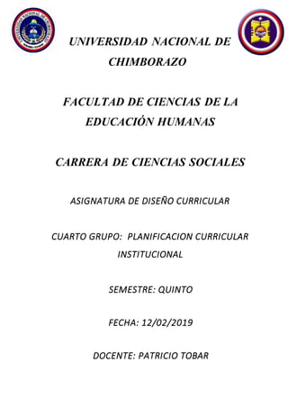 UNIVERSIDAD NACIONAL DE
CHIMBORAZO
FACULTAD DE CIENCIAS DE LA
EDUCACIÓN HUMANAS
CARRERA DE CIENCIAS SOCIALES
ASIGNATURA DE DISEÑO CURRICULAR
CUARTO GRUPO: PLANIFICACION CURRICULAR
INSTITUCIONAL
SEMESTRE: QUINTO
FECHA: 12/02/2019
DOCENTE: PATRICIO TOBAR
 