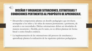 DISEÑAR Y ORGANIZAR SITUACIONES, ESTRATEGIAS Y
CONDICIONES PERTINENTES AL PROPÓSITO DE APRENDIZAJE.
• Desarrollar competencias plantea un desafío pedagógico que involucra
acompañar a los niños y las niñas de manera permanente y pertinente, de
acuerdo a sus necesidades. Dichas orientaciones deben ser abordadas de
manera recurrente y flexible, por lo tanto, no se deben plantear de forma
lineal o como listados estáticos.
• La implementación de las orientaciones del proceso de enseñanza y
aprendizaje plantea la realización de las siguientes prácticas pedagógicas.
 