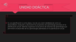 UNIDAD DIDÁCTICA:
 Es una planificación a corto plazo, nos da una visión detallada de como se
desarrollarán, evaluarán y alcanzarán los propósitos de aprendizaje previstos en la
planificación anual. Además organizan la secuencia de sesiones de aprendizaje que
permitirán el desarrollo de los aprendizajes planteados en la planificación anual.
 