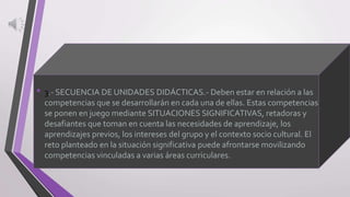 • 3.- SECUENCIA DE UNIDADES DIDÁCTICAS.- Deben estar en relación a las
competencias que se desarrollarán en cada una de ellas. Estas competencias
se ponen en juego mediante SITUACIONES SIGNIFICATIVAS, retadoras y
desafiantes que toman en cuenta las necesidades de aprendizaje, los
aprendizajes previos, los intereses del grupo y el contexto socio cultural. El
reto planteado en la situación significativa puede afrontarse movilizando
competencias vinculadas a varias áreas curriculares.
 