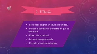 1.-TÍTULO.-
• -Se le debe asignar un título a la unidad.
• -Indicar el bimestre o trimestre en que se
ejecutará.
• -El Nro. De la unidad.
• -La duración aproximada.
• -El grado al cual está dirigido.
 