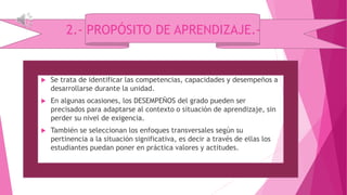 2.- PROPÓSITO DE APRENDIZAJE.-
 Se trata de identificar las competencias, capacidades y desempeños a
desarrollarse durante la unidad.
 En algunas ocasiones, los DESEMPEÑOS del grado pueden ser
precisados para adaptarse al contexto o situación de aprendizaje, sin
perder su nivel de exigencia.
 También se seleccionan los enfoques transversales según su
pertinencia a la situación significativa, es decir a través de ellas los
estudiantes puedan poner en práctica valores y actitudes.
 