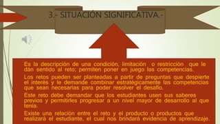 3.- SITUACIÓN SIGNIFICATIVA.-
 Es la descripción de una condición, limitación o restricción que le
dán sentido al reto; permiten poner en juego las competencias.
 Los retos pueden ser planteadas a partir de preguntas que despierte
el interés y le demande combinar estratégicamente las competencias
que sean necesarias para poder resolver el desafío.
 Este reto debe demandar que los estudiantes usen sus saberes
previos y permitirles progresar a un nivel mayor de desarrollo al que
tenía.
 Existe una relación entre el reto y el producto o productos que
realizará el estudiante, el cual nos brindará evidencia de aprendizaje.
 
