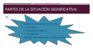 PARTES DE LA SITUACIÓN SIGNIFICATIVA:
 La situación significativa tiene tres partes:
 1.- El contexto.
 2.- Las preguntas retadoras.
 3.- Las evidencias.
 Cada pregunta retadora tiene su propia evidencia.
 
