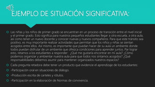 EJEMPLO DE SITUACIÓN SIGNIFICATIVA:
 Las niñas y los niños de primer grado se encuentran en un proceso de transición entre el nivel inicial
y el primer grado. Esto significa para nuestros pequeños estudiantes llegar a otra escuela, a otra aula,
así como tener un nuevo docente y conocer nuevas y nuevos compañeros. Para que este tránsito sea
positivo, es muy importante realizar actividades que permitan que los niños y niñas se sientan
acogidos entre ellos. Así mismo, es importante que puedan hacer de su aula un ambiente donde
todos puedan disfrutar de un ambiente que ofrezca condiciones para aprender juntos. Par lograr
esto, retamos a los estudiantes a responder: ¿Qué me gustaría encontrar en mi aula? ¿Cómo
podemos organizar y ambientar nuestra aula para que todos nos sintamos acogidos? ¿Qué
responsabilidades debemos asumir para mantener organizados nuestros espacios?
 Cada pregunta retadora debe tener un producto que evidencie el aprendizaje de los estudiantes:
 -Participación oral en situaciones de diálogo.
 -Producción escrita de carteles y rótulos.
 -Participación en la elaboración de Normas de convivencia.
 