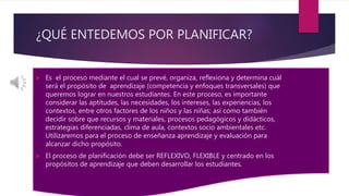 ¿QUÉ ENTEDEMOS POR PLANIFICAR?
 Es el proceso mediante el cual se prevé, organiza, reflexiona y determina cuál
será el propósito de aprendizaje (competencia y enfoques transversales) que
queremos lograr en nuestros estudiantes. En este proceso, es importante
considerar las aptitudes, las necesidades, los intereses, las experiencias, los
contextos, entre otros factores de los niños y las niñas; así como también
decidir sobre que recursos y materiales, procesos pedagógicos y didácticos,
estrategias diferenciadas, clima de aula, contextos socio ambientales etc.
Utilizaremos para el proceso de enseñanza aprendizaje y evaluación para
alcanzar dicho propósito.
 El proceso de planificación debe ser REFLEXIVO, FLEXIBLE y centrado en los
propósitos de aprendizaje que deben desarrollar los estudiantes.
 