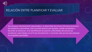 RELACIÓN ENTRE PLANIFICAR Y EVALUAR
• Son procesos estrechamente relacionados y se desarrollan de manera intrínseca al proceso
de enseñanza y aprendizaje. Esto se puede apreciar por ejemplo, cuando estudiantes y
docentes se involucran en la identificación de avances y dificultades del proceso de
enseñanza y aprendizaje con el fin de retroalimentar y reorientar este proceso para alcanzar
los propósitos planteados.
 