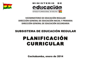 VICEMINISTERIO DE EDUCACIÓN REGULAR
DIRECCIÓN GENERAL DE EDUCACIÓN INICIAL Y PRIMARIA
DIRECCIÓN GENERAL DE EDUCACIÓN SECUNDARIA

SUBSISTEMA DE EDUCACIÓN REGULAR

PLANIFICACIÓN
CURRICULAR
Cochabamba, enero de 2014

 