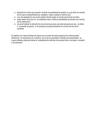 ●
●
●
●

después los niños que quieran, tendrán la posibilidad de grabar su voz( dirán el nombre
de la ropa correspondiente ej: caballero, velero, paisana, lechero,etc).
una vez grabado la voz se les explica dónde pegar el sonido para hacer el video;
luego aquel niño que no ha realizado nada, tendrá la posibilidad de escribir los nombre
de la vestimenta ,
ya para finalizar la docente les anunciará que para que este proyecto se vea, se debe
ir: a guardar proyecto. ¡Y el proyecto se podrá presentar en el acto del día de la
bandera!

El objetivo con esta actividad es lograr que a través de este programa los niños puedan
diferenciar la vestimenta de la época, con la de la actualidad, también de presentarles un
nuevo software.Además darles la posibilidad de disfrutar de sacarse fotos, de elegir, compartir
y de aprender.

 