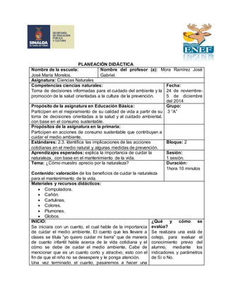 PLANEACIÓN DIDÁCTICA
Nombre de la escuela:
José María Morelos.
Nombre del profesor (a): Mora Ramírez José
Gabriel.
Asignatura: Ciencias Naturales
Competencias ciencias naturales:
Toma de decisiones informadas para el cuidado del ambiente y la
promoción de la salud orientadas a la cultura de la prevención.
Fecha:
24 de noviembre-
5 de diciembre
del 2014
Propósito de la asignatura en Educación Básica:
Participen en el mejoramiento de su calidad de vida a partir de su
toma de decisiones orientadas a la salud y al cuidado ambiental,
con base en el consumo sustentable.
Grupo:
3 “A”
Propósitos de la asignatura en la primaria:
Participen en acciones de consumo sustentable que contribuyan a
cuidar el medio ambiente.
Estándares: 2.3. Identifica las implicaciones de las acciones
cotidianas en el medio natural y algunas medidas de prevención.
Bloque: 2
Aprendizajes esperados: explica la importancia de cuidar la
naturaleza, con base en el mantenimiento de la vida.
Sesión:
1 sesión.
Tema: ¿Cómo muestro aprecio por la naturaleza?
Contenido: valoración de los beneficios de cuidar la naturaleza
para el mantenimiento de la vida.
Duración:
1hora 10 minutos
Materiales y recursos didácticos:
 Computadora.
 Cañón.
 Cartulinas.
 Colores.
 Plumones.
 Globos.
INICIO:
Se iniciara con un cuento, el cual hable de la importancia
de cuidar el medio ambiente. El cuento que les llevare a
clases se titula “yo quiero cuidar mi tierra” que de manera
de cuanto infantil habla acerca de la vida cotidiana y el
cómo se debe de cuidar el medio ambiente. Cabe de
mencionar que es un cuanto corto y atractivo, esto con el
fin de que el niño no se desespere y le ponga atención.
Una vez terminado el cuanto, pasaremos a hacer una
¿Qué y cómo se
evalúa?
Se realizara una está de
cotejo, para evaluar el
conocimiento previo del
alumno, mediante los
indicadores y parámetros
de Sí o No.
 