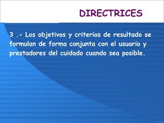 3 .- Los objetivos y criterios de resultado se
formulan de forma conjunta con el usuario y
prestadores del cuidado cuando sea posible.
DIRECTRICES
 