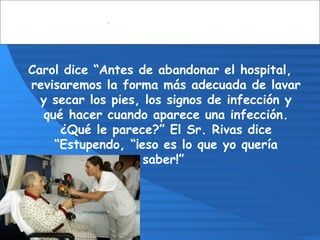 Carol dice “Antes de abandonar el hospital,
revisaremos la forma más adecuada de lavar
y secar los pies, los signos de infección y
qué hacer cuando aparece una infección.
¿Qué le parece?” El Sr. Rivas dice
“Estupendo, “¡eso es lo que yo quería
saber!”
 
