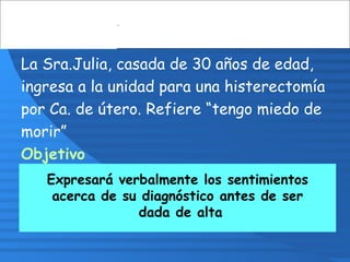 La Sra.Julia, casada de 30 años de edad,
ingresa a la unidad para una histerectomía
por Ca. de útero. Refiere “tengo miedo de
morir”
Objetivo
Disminuirá temor antes de ser dada de alta
Expresará verbalmente los sentimientos
acerca de su diagnóstico antes de ser
dada de alta
 