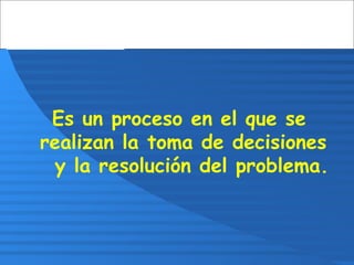 Es un proceso en el que se
realizan la toma de decisiones
y la resolución del problema.
 