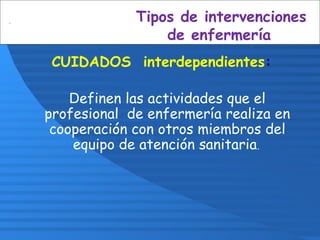 Tipos de intervenciones
de enfermería
CUIDADOS interdependientes:
Definen las actividades que el
profesional de enfermería realiza en
cooperación con otros miembros del
equipo de atención sanitaria.
 
