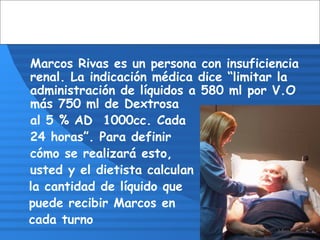 Marcos Rivas es un persona con insuficiencia
renal. La indicación médica dice “limitar la
administración de líquidos a 580 ml por V.O
más 750 ml de Dextrosa
al 5 % AD 1000cc. Cada
24 horas”. Para definir
cómo se realizará esto,
usted y el dietista calculan
la cantidad de líquido que
puede recibir Marcos en
cada turno
 