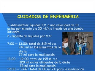 CUIDADOS DE ENFERMERIA
1.-Administrar líquidos I.V. a una velocidad de 10
gotas por minuto o a 30 ml/h a través de una bomba
infusora
2.-Ingesta de líquidos por V.O:
7:00 — 13:00: total de 315 ml v.o.
240 ml en los alimentos de la
dieta
75 ml para la medicación
13:00 — 19:00: total de 195 ml v.o.
120 ml en los alimentos de la dieta
75 ml para la medicación
19:00 — 7:00 : total de 80 ml V.0 para la medicación
 
