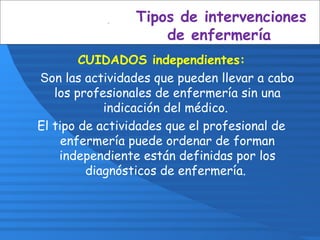 CUIDADOS independientes:
Son las actividades que pueden llevar a cabo
los profesionales de enfermería sin una
indicación del médico.
El tipo de actividades que el profesional de
enfermería puede ordenar de forman
independiente están definidas por los
diagnósticos de enfermería.
Tipos de intervenciones
de enfermería
 