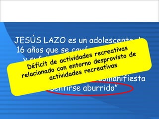 JESÚS LAZO es un adolescente de
16 años que se cayó por un barranco
y sufrió una fractura de cadera.
Estará en el hospital durante un
mes y en repo. Jesús somanifiesta
“sentirse aburrido”
Déficit de actividades recreativas
relacionado con entorno desprovisto de
actividades recreativas
 