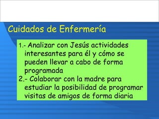 Cuidados de Enfermería
1.- Analizar con Jesús actividades
interesantes para él y cómo se
pueden llevar a cabo de forma
programada
2.- Colaborar con la madre para
estudiar la posibilidad de programar
visitas de amigos de forma diaria
 