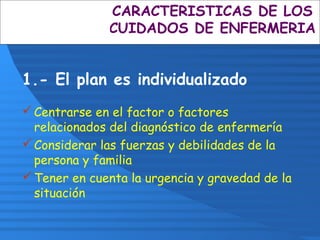 CARACTERISTICAS DE LOS
CUIDADOS DE ENFERMERIA
1.- El plan es individualizado
Centrarse en el factor o factores
relacionados del diagnóstico de enfermería
Considerar las fuerzas y debilidades de la
persona y familia
Tener en cuenta la urgencia y gravedad de la
situación
 